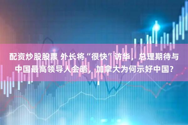 配资炒股股票 外长将“很快”访华，总理期待与中国最高领导人会晤，加拿大为何示好中国？