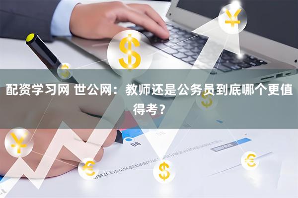 配资学习网 世公网：教师还是公务员到底哪个更值得考？