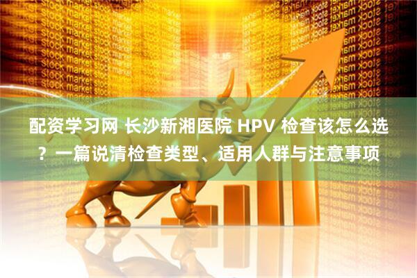 配资学习网 长沙新湘医院 HPV 检查该怎么选？一篇说清检查类型、适用人群与注意事项