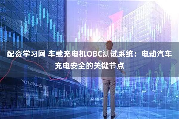 配资学习网 车载充电机OBC测试系统：电动汽车充电安全的关键节点