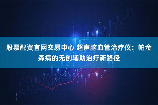 股票配资官网交易中心 超声脑血管治疗仪：帕金森病的无创辅助治疗新路径