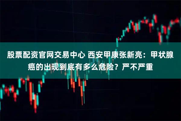 股票配资官网交易中心 西安甲康张新亮：甲状腺癌的出现到底有多么危险？严不严重