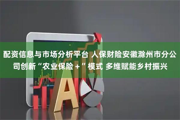 配资信息与市场分析平台 人保财险安徽滁州市分公司创新“农业保险＋”模式 多维赋能乡村振兴