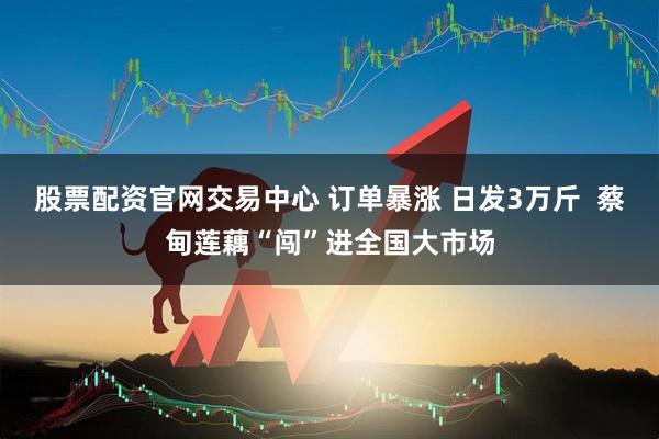 股票配资官网交易中心 订单暴涨 日发3万斤  蔡甸莲藕“闯”进全国大市场