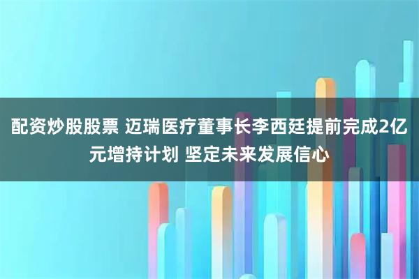 配资炒股股票 迈瑞医疗董事长李西廷提前完成2亿元增持计划 坚定未来发展信心