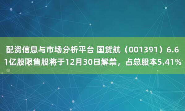 配资信息与市场分析平台 国货航（001391）6.61亿股限售股将于12月30日解禁，占总股本5.41%
