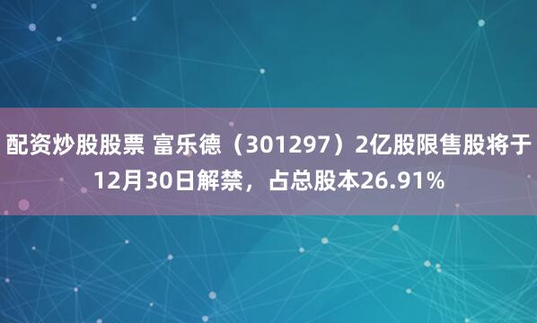 配资炒股股票 富乐德（301297）2亿股限售股将于12月30日解禁，占总股本26.91%