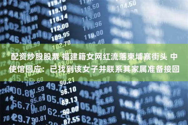 配资炒股股票 福建籍女网红流落柬埔寨街头 中使馆回应：已找到该女子并联系其家属准备接回