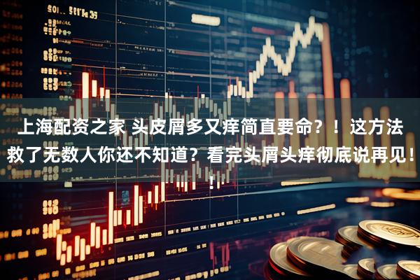 上海配资之家 头皮屑多又痒简直要命？！这方法救了无数人你还不知道？看完头屑头痒彻底说再见！