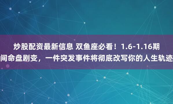 炒股配资最新信息 双鱼座必看！1.6-1.16期间命盘剧变，一件突发事件将彻底改写你的人生轨迹