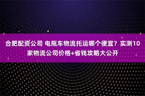 合肥配资公司 电瓶车物流托运哪个便宜？实测10家物流公司价格+省钱攻略大公开
