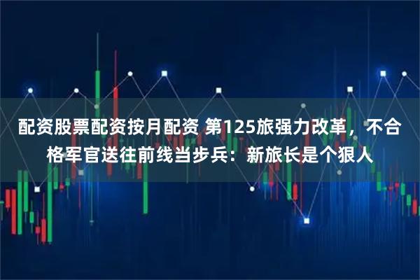配资股票配资按月配资 第125旅强力改革，不合格军官送往前线当步兵：新旅长是个狠人