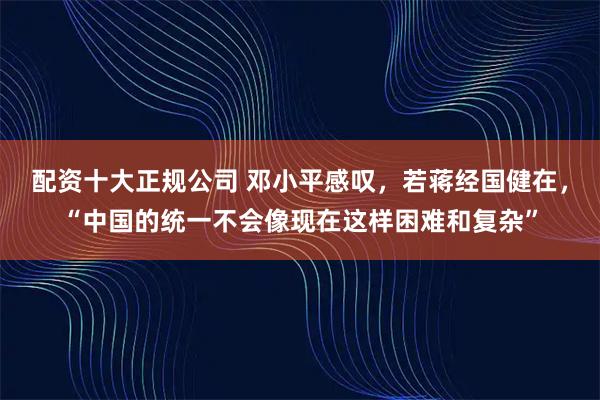 配资十大正规公司 邓小平感叹，若蒋经国健在，“中国的统一不会像现在这样困难和复杂”