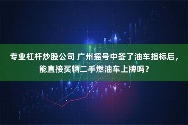 专业杠杆炒股公司 广州摇号中签了油车指标后，能直接买辆二手燃油车上牌吗？