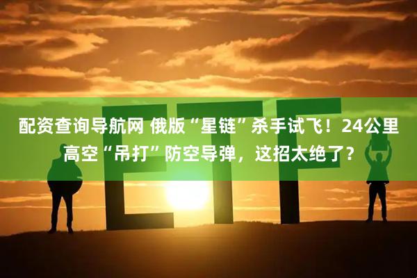 配资查询导航网 俄版“星链”杀手试飞！24公里高空“吊打”防空导弹，这招太绝了？