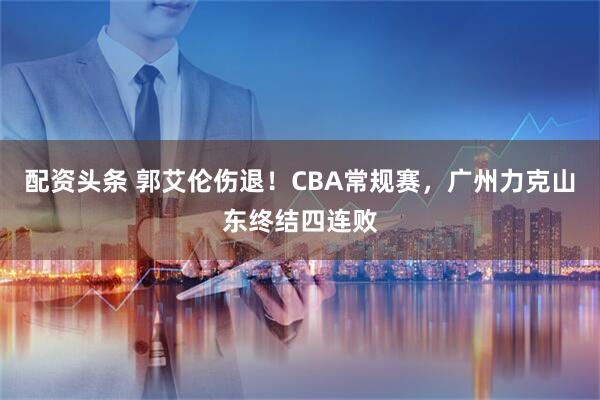 配资头条 郭艾伦伤退！CBA常规赛，广州力克山东终结四连败