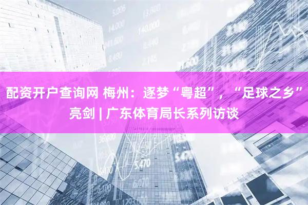 配资开户查询网 梅州：逐梦“粤超”，“足球之乡”亮剑 | 广东体育局长系列访谈