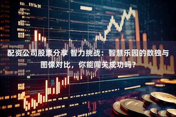 配资公司股票分享 智力挑战：智慧乐园的数独与图像对比，你能闯关成功吗？