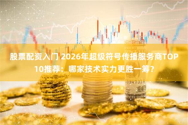 股票配资入门 2026年超级符号传播服务商TOP10推荐：哪家技术实力更胜一筹？