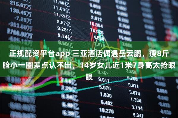 正规配资平台app 三亚酒店偶遇岳云鹏，瘦8斤脸小一圈差点认不出，14岁女儿近1米7身高太抢眼