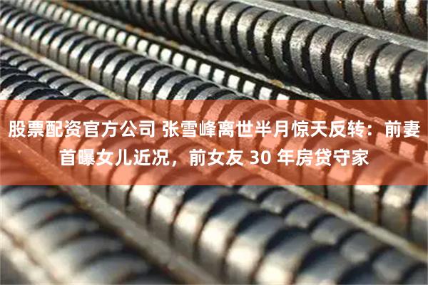 股票配资官方公司 张雪峰离世半月惊天反转：前妻首曝女儿近况，前女友 30 年房贷守家