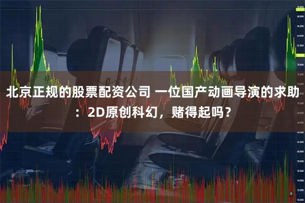 北京正规的股票配资公司 一位国产动画导演的求助：2D原创科幻，赌得起吗？